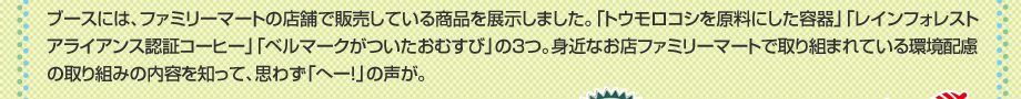 ブースには、ファミリーマートの店舗で販売している商品を展示しました。「トウモロコシを原料にした容器」「レインフォレストアライアンス認証コーヒー」「ベルマークがついたおむすび」の３つ。身近なお店ファミリーマートで取り組まれている環境配慮の取り組みの内容を知って、思わず「へー！」の声が。