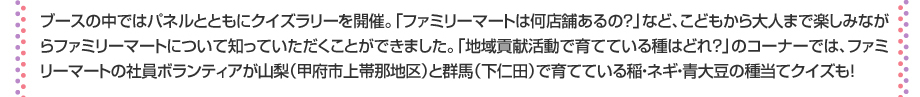 ブースの中ではパネルとともにクイズラリーを開催。「ファミリーマートは何店舗あるの？」など、こどもから大人まで楽しみながらファミリーマートについて知っていただくことができました。「地域貢献活動で育てている種はどれ？」のコーナーでは、ファミリーマートの社員ボランティアが山梨（甲府市上帯那地区）と群馬（下仁田）で育てている稲・ネギ・青大豆の種当てクイズも！