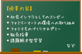 【授業内容】社会インフラとしてのコンビニ、ファミリーマートの環境への取り組み、ファミマものづくりアカデミー、販売指導、課題解決型学習など