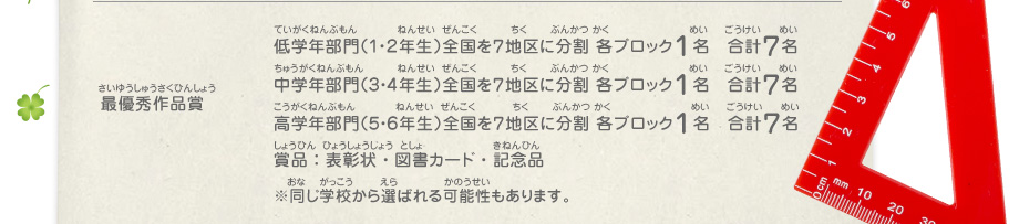 最優秀作品賞／低学年部門（１・２年生）全国を７地区に分割 各ブロック１名　合計７名、
							中学年部門（３・４年生）全国を７地区に分割 各ブロック１名　合計７名、
							高学年部門（５・６年生）全国を７地区に分割 各ブロック１名　合計７名、
							賞品：表彰状・図書カード・記念品　※同じ学校から選ばれる可能性もあります。