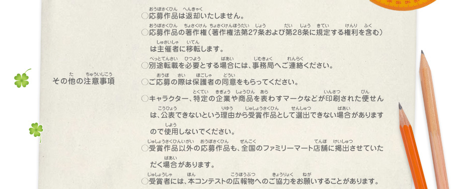 その他の注意事項／
							◯応募作品は返却いたしません。
							◯応募作品の著作権（著作権法第27条および第28条に規定する権利を含む）は主催者に移転します。
							◯別途転載を必要とする場合には、事務局へご連絡ください。
							◯ご応募の際は保護者の同意をもらってください。
							◯キャラクター、特定の企業や商品を表わすマークなどが印刷された便せんは、公表できないという理由から受賞作品として選出できない場合がありますので使用しないでください。
							◯受賞作品以外の応募作品も、全国のファミリーマート店舗に掲出させていただく場合があります。
							◯受賞者には、本コンテストの広報物へのご協力をお願いすることがあります。