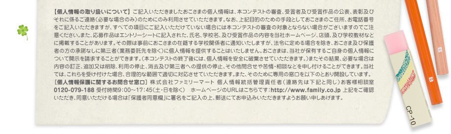 【個人情報の取り扱いについて】 ご記入いただきましたおこさまの個人情報は、本コンテストの審査、受賞者及び受賞作品の公表、表彰及びそれに係るご連絡（必要な場合のみ）のためにのみ利用させていただきます。なお、上記目的のための手段としておこさまのご住所、お電話番号をご記入いただきますが、すべての項目にご記入いただけていない場合には本コンテストの審査の対象とならない場合がございますのでご注意ください。また、応募作品はエントリーシートに記入された、氏名、学校名、及び受賞作品の内容を当社ホームページ、店頭、及び学校教材などに掲載することがあります。その際は事前におこさまの在籍する学校関係者に通知いたしますが、法令に定める場合を除き、おこさま及び保護者の方の承諾なしに第三者（業務委託先を除く）に個人情報を提供することはいたしません。おこさまは、当社が保有するご自身の個人情報について開示を請求することができます。（本コンテストの終了後には、個人情報を安全に破棄させていただきます。）またその結果、必要な場合は内容の訂正、追加又は削除、利用の停止、消去及び第三者への提供の停止、その他問合せや苦情・相談などを申し付けることができます。当社では、これらを受け付けた場合、合理的な範囲で適切に対応させていただきます。また、そのために専用の窓口を以下のとおり開設しています。
							［個人情報保護に関するお問合せ窓口］ 株式会社ファミリーマート 個人情報統括管理責任者（連絡先は下記と同じ）お客様相談室0120-079-188 受付時間9：00～17：45（土・日を除く）　ホームページのURLはこちらです：http://www.family.co.jp 上記をご確認いただき、同意いただける場合は「保護者同意欄」に署名をご記入の上、郵送にてお申込みいただきますようお願い申しあげます。