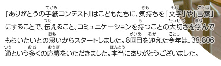 『ありがとうの手紙コンテスト』はこどもたちに、気持ちを「文字」や「言葉」にすることで、伝えること、コミュニケーションを持つことの大切さを学んでもらいたいとの思いからスタートしました。8回目を迎えた今年は、38,806通という多くの応募をいただきました。本当にありがとうございました。