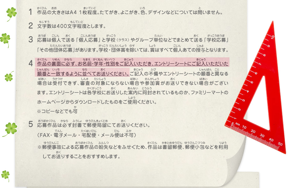 1.作品の大きさはA4 1枚程度。たてがき、よこがき、色、デザインなどについては問いません。
							2.文字数は４００文字程度とします。
							3.応募は個人で送る「個人応募」と学校（クラス）やグループ単位などでまとめて送る「学校応募」「その他団体応募」があります。学校・団体賞を除いては、賞はすべて個人あての授与となります。
							4.作品の裏面に必ず、お名前・学年・性別をご記入いただき、エントリーシートにご記入いただいた順番と一致するように並べてお送りください。ご記入の不備やエントリーシートの順番と異なる場合は受付できず、審査の対象にならない場合や参加賞がお送りできない場合がございます。エントリーシートは各学校にお送りした案内に同封されているものか、ファミリーマートのホームページからダウンロードしたものをご使用ください。※コピーなどでも可
							5.応募作品は必ず封書で郵便局留にてお送りください。（FAX・電子メール・宅配便・メール便は不可）
							※郵便事故による応募作品の紛失などをふせぐため、作品は書留郵便、郵便小包などを利用してお送りすることをおすすめします。