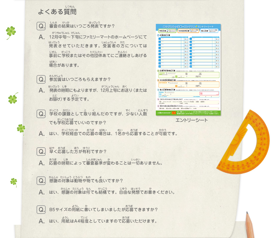 よくある質問
							Q：審査の結果はいつごろ発表ですか？
							A：12月中旬～下旬にファミリーマートのホームページにて発表させていただきます。受賞者の方には事前に学校またはその他団体あてにご連絡さしあげる場合があります。
							Q：参加賞はいつごろもらえますか？
							A：発表の時期にもよりますが、12月上旬にお送り（またはお届け）する予定です。
							Q：学校の課題として取り組んだのですが、少ない人数でも学校応募でいいのですか？
							A：はい、学校経由での応募の場合は、1名から応募することが可能です。
							Q：早く応募した方が有利ですか？
							A：応募の時期によって審査基準が変わることは一切ありません。
							Q：感謝の対象は動物や物でも良いですか？
							A：はい、感謝の対象は何でも結構です。自由な発想でお書きください。
							Q：B5サイズの用紙に書いてしまいましたが応募できますか？
							A：はい、用紙はA4程度としていますので応募いただけます。