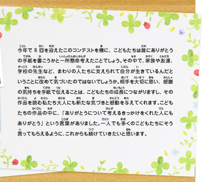 今年で8回を迎えたこのコンテストを機に、こどもたちは誰にありがとうの手紙を書こうかと一所懸命考えたことでしょう。その中で、家族や友達、学校の先生など、まわりの人たちに支えられて自分が生きているんだということに改めて気づいたのではないでしょうか。相手を大切に思い、感謝の気持ちを手紙で伝えることは、こどもたちの成長につながりますし、その作品を読む私たち大人にも新たな気づきと感動を与えてくれます。こどもたちの作品の中に、「ありがとうについて考えるきっかけをくれた人にもありがとう」という言葉がありました。一人でも多くのこどもたちにそう言ってもらえるように、これからも続けていきたいと思います。