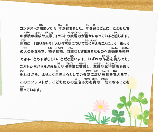 コンテストが始まって8年が経ちました。年を追うごとに、こどもたちの手紙の構成や文章、イラストの表現力が豊かになっていると感じます。同時に、「ありがとう」という言葉について深く考えることにより、まわりの人のみならず、物や動物、自然などさまざまなものへの感謝を発見できることもすばらしいことだと思います。いずれの作品を読んでも、こどもたちがさまざまな人や出来事に遭遇し、葛藤や試行錯誤を繰り返しながら、よりよく生きようとしている姿に深い感動を覚えます。このコンテストが、こどもたちの生きる力を育む一助になることを願っています。