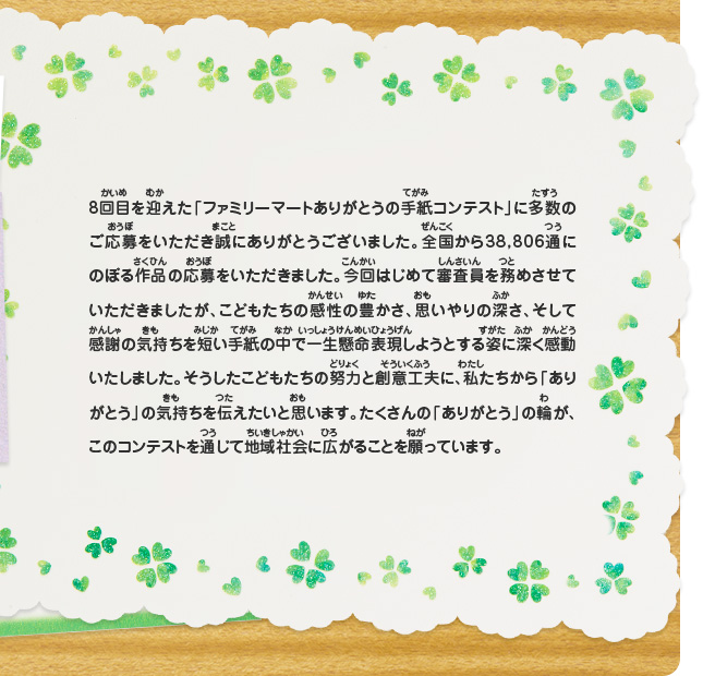 8回目を迎えた「ファミリーマートありがとうの手紙コンテスト」に多数のご応募をいただき誠にありがとうございました。全国から38,806通にのぼる作品の応募をいただきました。今回はじめて審査員を務めさせていただきましたが、こどもたちの感性の豊かさ、思いやりの深さ、そして感謝の気持ちを短い手紙の中で一生懸命表現しようとする姿に深く感動いたしました。そうしたこどもたちの努力と創意工夫に、私たちから「ありがとう」の気持ちを伝えたいと思います。たくさんの「ありがとう」の輪が、このコンテストを通じて地域社会に広がることを願っています。
