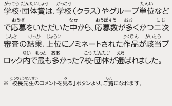 学校・団体賞は、学校（クラス）やグループ単位などで応募をいただいた中から、応募数が多くかつ二次審査の結果、上位にノミネートされた作品が該当ブロック内で最も多かった７校・団体が選ばれました。　※「校長先生のコメントを見る」ボタンより、ご覧になれます。