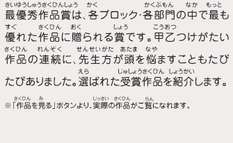 最優秀作品賞は、各ブロック・各部門の中で最も優れた作品に贈られる賞です。甲乙つけがたい作品の連続に、先生方が頭を悩ませることもたびたびありました。選ばれた受賞作品を紹介します。　※「作品を見る」ボタンより、実際の作品がご覧になれます。