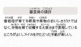 ●審査員の講評　曾祖母が育てる野菜や果物のおいしさだけではなく、作物を育て収穫する大変さまで表現しているところがよい。スイカをかたどった手紙が楽しい。