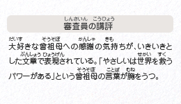 ●審査員の講評　大好きな曾祖母への感謝の気持ちが、いきいきとした文章で表現されている。「やさしいは世界を救うパワーがある」という曾祖母の言葉が胸をうつ。