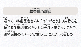 ●審査員の講評　通っている歯医者さんに「ありがとう」の気持ちを伝える手紙。明るくやさしい先生と出会ったことで、歯科医院のイメージが変わったことがよく伝わる。