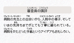 ●審査員の講評　病院の先生との出会いから、入院中の様子、そしていまの気持ちまでがとても丁寧に綴られている。病院をかたどった手紙というアイデアもおもしろい。