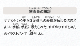 ●審査員の講評　すずめという小さな友達への愛情が伝わるほほえましい手紙。手紙に添えられた、すずめのすずちゃんのイラストがとても愛らしい。