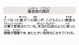 ●審査員の講評　亡くなった愛犬への思いが、こどもらしい素直な文章で表現されている。本当の兄弟のように育った時間が想像でき、あたたかい気持ちにさせてくれる。