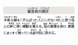 ●審査員の講評　手術の跡を「がんばった人にしかない印」と言う母との絆に深い感動を覚える。母の愛情を受け、素直にまっすぐ育っている姿が目に浮かぶ。