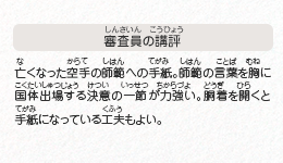 ●審査員の講評　亡くなった空手の師範への手紙。師範の言葉を胸に国体出場する決意の一節が力強い。胴着を開くと手紙になっている工夫もよい。