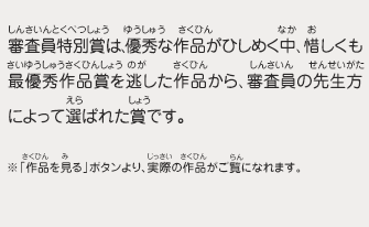 審査員特別賞は、優秀な作品がひしめく中、惜しくも最優秀作品賞を逃した作品から、審査員の先生方によって選ばれた賞です。　※「作品を見る」ボタンより、実際の作品がご覧になれます。