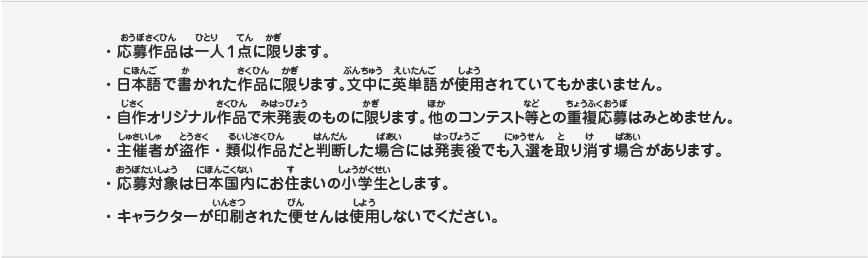 
・応募作品は一人１点に限ります。
・日本語で書かれた作品に限ります。文中に英単語が使用されていてもかまいません。
・自作オリジナル作品で未発表のものに限ります。他のコンテスト等との重複応募はみとめません。
・主催者が盗作・類似作品だと判断した場合には発表後でも入選を取り消す場合があります。
・応募対象は日本国内にお住まいの小学生とします。
・キャラクターが印刷された便せんは使用しないでください。