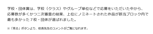 学校・団体賞は、学校（クラス）やグループ単位などで応募をいただいた中から、応募数が多くかつ二次審査の結果、上位にノミネートされた作品が該当ブロック内で最も多かった７校・団体が選ばれました　※「見る」ボタンより、校長先生のコメントがご覧になれます。