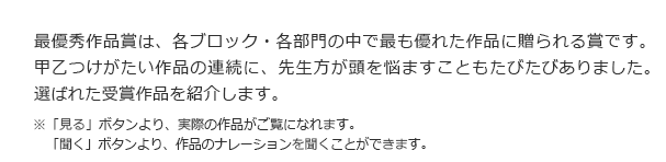 最優秀作品賞は、各ブロック・各部門の中で最も優れた作品に贈られる賞です。甲乙つけがたい作品の連続に、先生方が頭を悩ますこともたびたびありました。選ばれた受賞作品を紹介します。　※「作品を見る」ボタンより、実際の作品がご覧になれます。