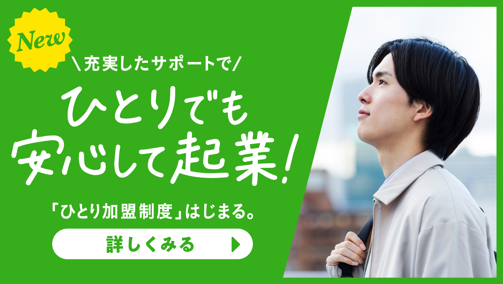 NEW 充実したサポートでひとりでも安心して起業！「ひとり加盟制度」はじまる。詳しくみる