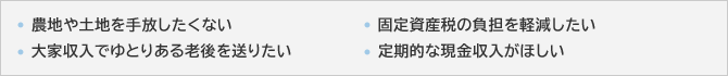 ･農地や土地を手放したくない･固定資産税の負担を軽減したい･大家収入でゆとりある老後を送りたい･定期的な現金収入がほしい