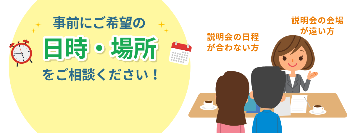 事前にご希望の日時・場所をご相談ください！説明会の日程が合わない方説明会の会場が遠い方