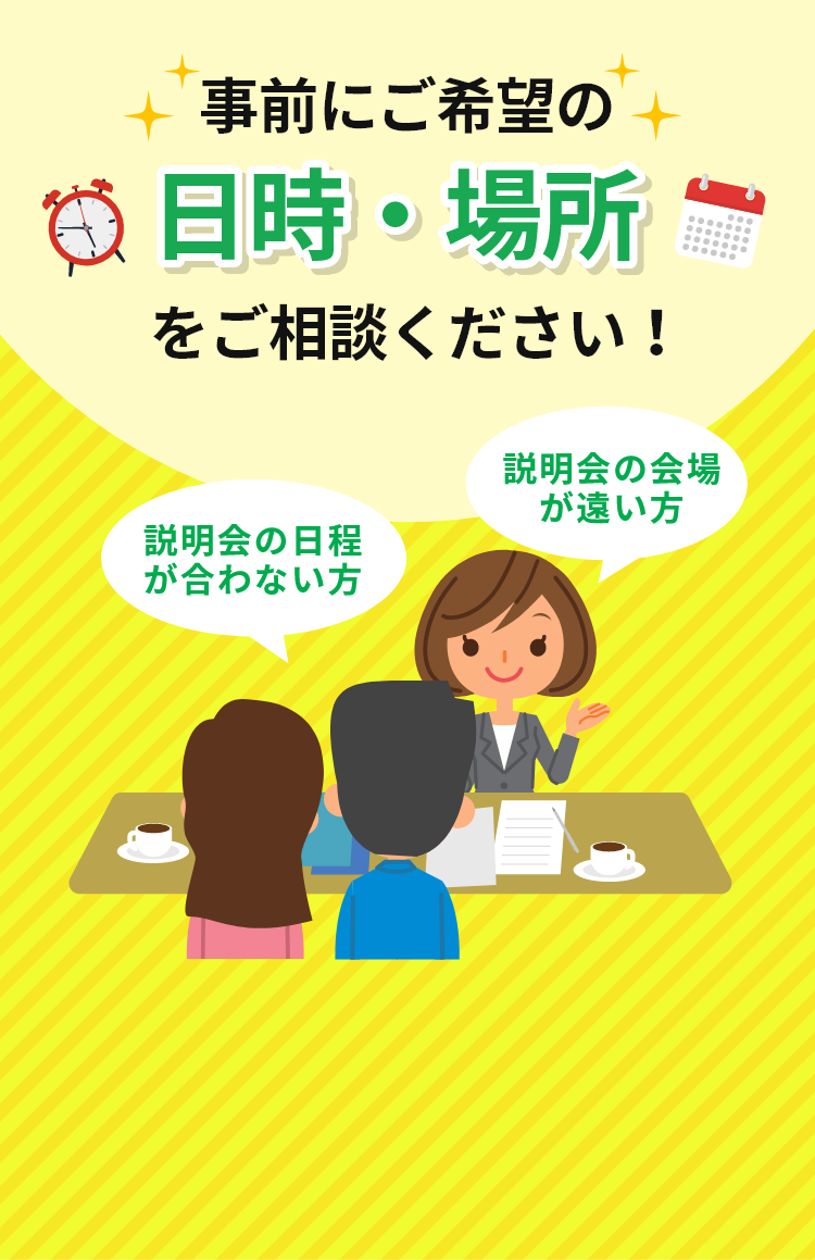 事前にご希望の日時・場所をご相談ください！説明会の日程が合わない方説明会の会場が遠い方