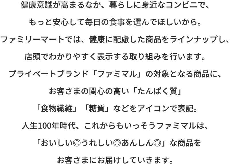 健康意識が高まるなか、暮らしに身近なコンビニで、もっと安心して毎日の食事を選んでほしいから。ファミリーマートでは、健康に配慮した商品をラインナップし、店頭でわかりやすく表示する取り組みを行います。お客さまの関心の高い「たんぱく質」「食物繊維」「糖質」などをアイコンで表記。人生100年時代、これからもいっそうファミマルは、「おいしい◎うれしい◎あんしん◎」な商品をお客さまにお届けしていきます。