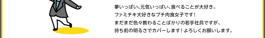 夢いっぱい、元気いっぱい、食べることが大好き。ファミチキ大好きなプチ肉食女子です！まだまだ色々教わることばかりの若手社員ですが、持ち前の明るさでカバーします！よろしくお願いします。