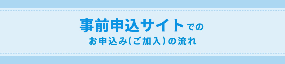 事前申込サイトでのお申込み（ご加入）の流れ