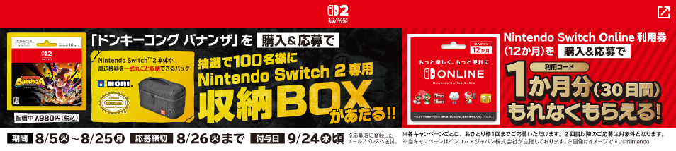 【ファミリーマート限定】 ドンキーコング バナンザを購入し、専用サイトから応募すると、抽選で100名様にNintendo Switch 2専用収納BOXが当たる。​ また、「Nintendo Switch Online 12か月券」を購入された方にはもれなく 1か月間分のコードがもらえるキャンペーンを同時開催中！