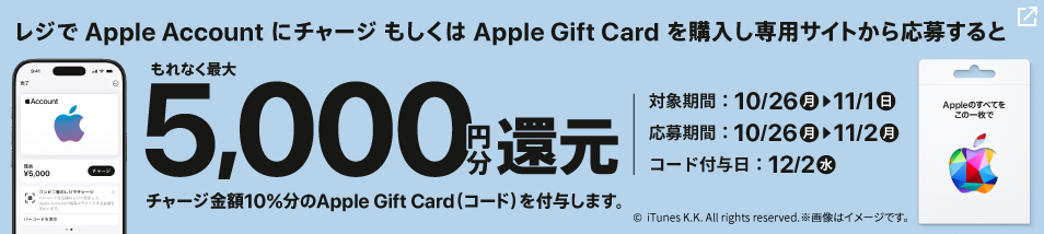 レジでApple AccountにチャージもしくはApple Gift Cardを購入し専用サイトから応募すると、もれなくチャージ金額10%分、最大5,000円分のApple Gift Card（コード）をプレゼント！期間は10月26日月曜日から11月1日日曜日