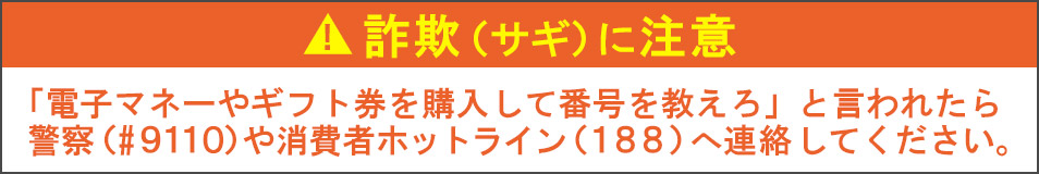 詐欺（サギ）に注意　「電子マネーやギフト券を購入して番号を教えろ」と言われたら 警察（#９１１０）や消費者ホットライン（１８８）へ連絡してください。