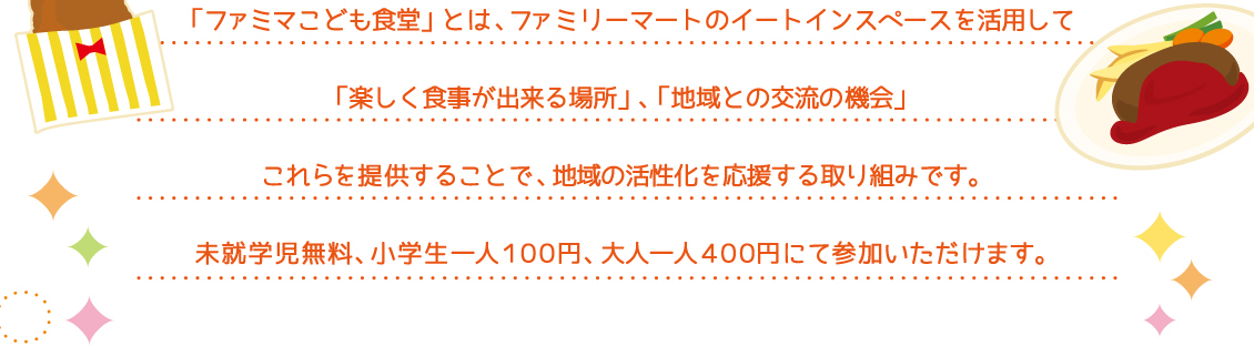 「ファミマこども食堂」とは、ファミリーマートのイートインスペースを活用して「楽しく食事ができる場所」、「地域との交流の機会」これらを提供することで、地域の活性化を応援する取り組みです。未就学児無料、小学生一人100円、大人400円にてご参加いただけます。