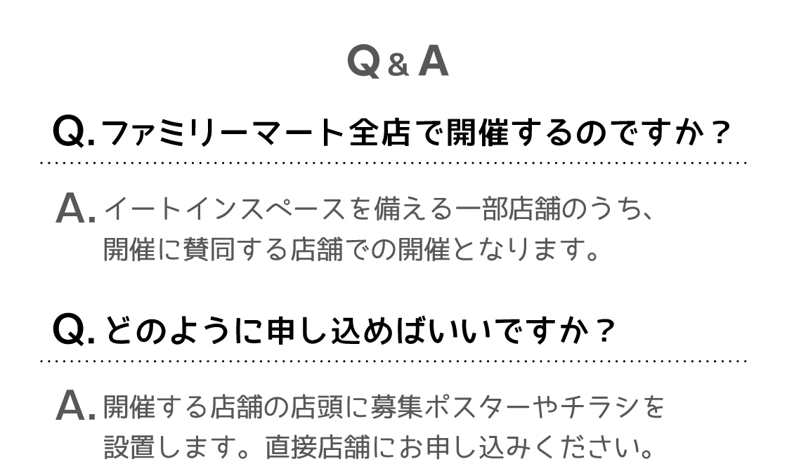 Q&A/Q.ファミリーマート全店で開催するのですか？A.イートインスペースを備える一部店舗のうち、開催に賛同する店舗での開催となります。Q.どのように申し込めばいいですか？A.開催する店舗の店頭に募集ポスターやチラシを設置します。直接店舗にお申し込みください。