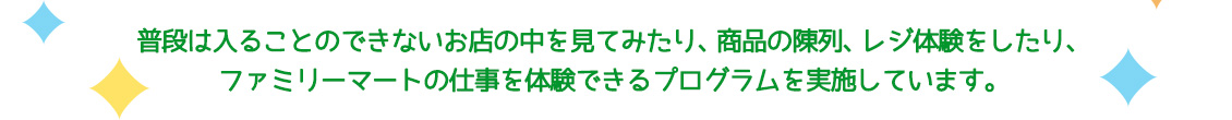 普段は入ることのできないお店の中を見てみたり、商品の陳列、レジの体験をしたり、ファミリーマートの仕事を体験できるプログラムを実施しています。