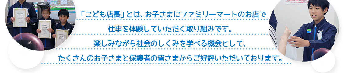 「こども店長」とは、お子さまにファミリーマートのお店で仕事を体験していただく取り組みです。楽しみながら社会のしくみを学べる機会として、たくさんのお子さまと保護者の皆さまからご好評いただいております。