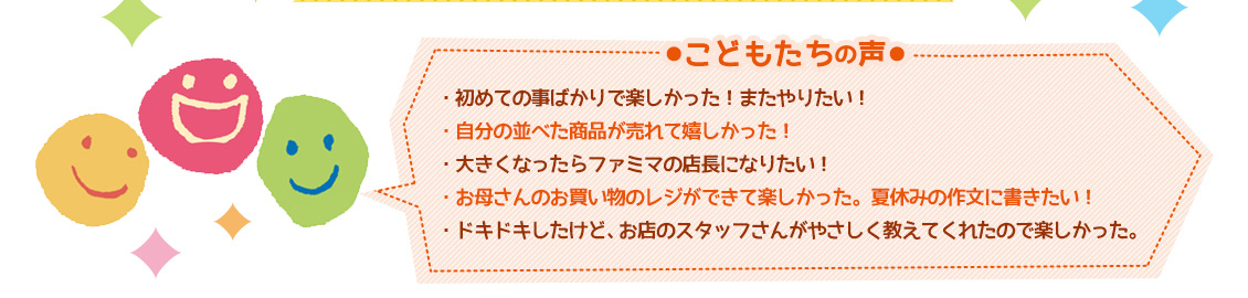 【こどもたちの声】・初めての事ばかりで楽しかった！またやりたい！・自分の並べた商品が売れて嬉しかった！・大きくなったらファミマの店長になりたい！・お母さんのお買い物のレジができて楽しかった。夏休みの作文に書きたい！・ドキドキしたけど、お店のスタッフさんがやさしく教えてくれたので楽しかった。