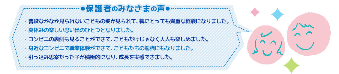 【保護者のみなさまの声】・普段なかなか見られないこどもの姿が見られて、親にとっても貴重な経験になりました。・夏休みの楽しい思い出のひとつとなりました。・コンビニの裏側も見ることができて、こどもだけじゃなく大人も楽しめました。・身近なコンビニで職業体験ができて、こどもたちの勉強にもなりました。・引っ込み思案だった子が積極的になり、成長を実感できました。