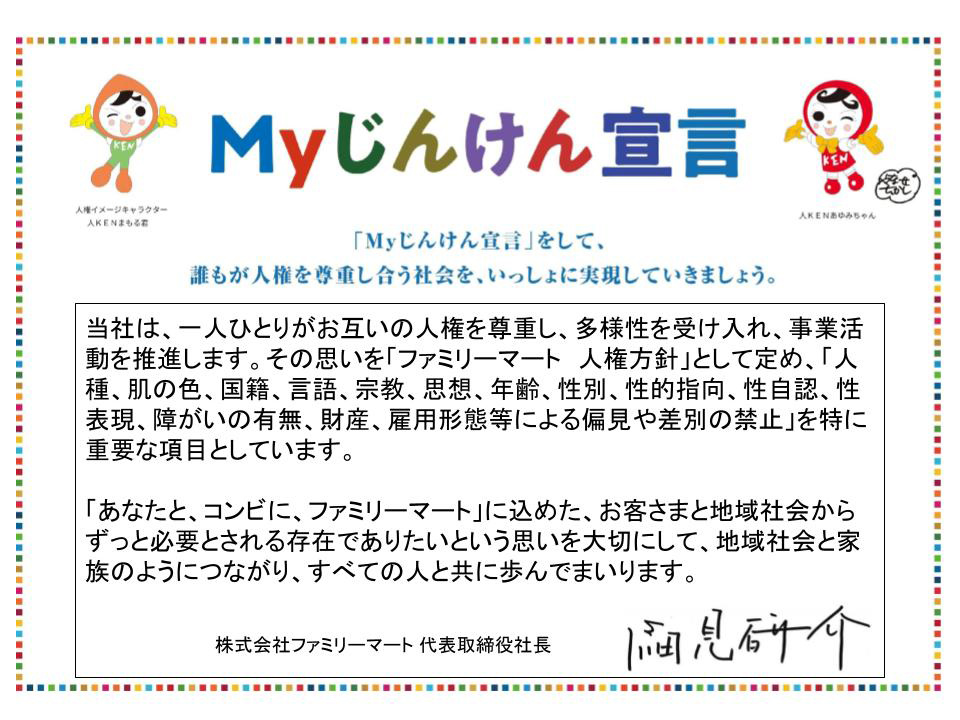 株式会社ファミリーマートのまいじんけんせんげんは以下の通りです。当社は、一人ひとりがお互いの人権を尊重し、多様性を受け入れ、事業活動を推進します。その思いを「ファミリーマート 人権方針」として定め、「人種、肌の色、国籍、言語、宗教、思想、年齢、性別、性的指向、性自認、性表現、障がいの有無、財産、雇用形態等による偏見や差別の禁止」を特に重要な項目としています。「あなたと、コンビに、ファミリーマート」に込めた、お客さまと地域社会からずっと必要とされる存在でありたいという思いを大切にして、地域社会と家族のようにつながり、すべての人と共に歩んでまいります。 株式会社ファミリーマート 代表取締役社長 細見研介