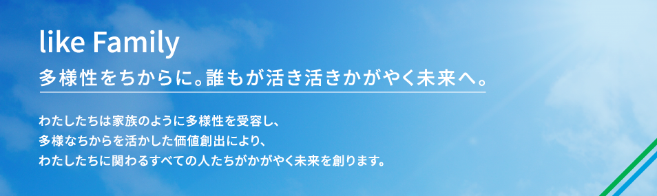 ファミリーマートのダイバーシティミッションは、Like　Family　多様性をちからに。誰もが活き活きかがやく未来へ、です。 わたしたちは家族のように多様性を受容し、多様なちからを活かした価値創出により、わたしたちに関わるすべての人たちがかがやく未来を創ります。