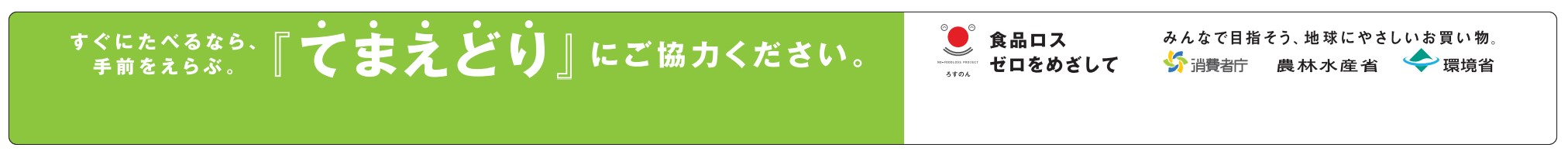 すぐに食べるなら、手前を選ぶ。てまえどりにご協力ください。食品ロスゼロを目指して　みんなで目指そう、地球にやさしいお買い物　消費者庁　農林水産省　環境省