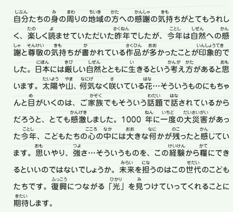 自分たちの身の周りの地域の方への感謝の気持ちがとてもうれしく、楽しく読ませていただいた昨年でしたが、今年は自然への感謝と尊敬の気持ちが書かれている作品が多かったことが印象的でした。日本には厳しい自然とともに生きるという考え方があると思います。太陽や山、何気なく咲いている花…そういうものにもちゃんと目がいくのは、ご家族でもそういう話題で話されているからだろうと、とても感激しました。1000年に一度の大災害があった今年、こどもたちの心の中には大きな何かが残ったと感じています。思いやり、強さ…そういうものを、この経験から糧にできるといいのではないでしょうか。未来を担うのはこの世代のこどもたちです。復興につながる「光」を見つけていってくれることに期待します。