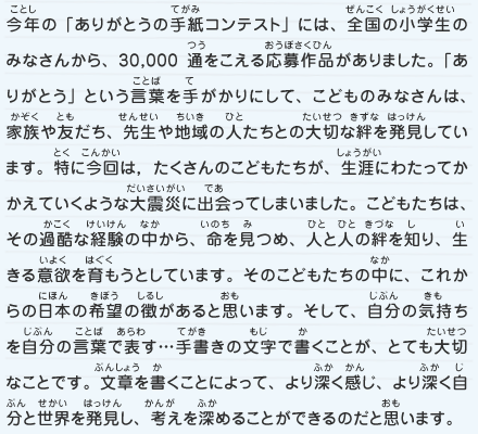 今年の「ありがとうの手紙コンテスト」には、全国の小学生のみなさんから、30,000通をこえる応募作品がありました。「ありがとう」という言葉を手がかりにして、こどものみなさんは、家族や友だち、先生や地域の人たちとの大切な絆を発見しています。特に今回は，たくさんのこどもたちが、生涯にわたってかかえていくような大震災に出会ってしまいました。こどもたちは、その過酷な経験の中から、命を見つめ、人と人の絆を知り、生きる意欲を育もうとしています。そのこどもたちの中に、これからの日本の希望の徴があると思います。そして、自分の気持ちを自分の言葉で表す…手書きの文字で書くことが、とても大切なことです。文章を書くことによって、より深く感じ、より深く自分と世界を発見し、考えを深めることができるのだと思います。