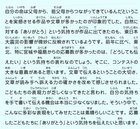 自分の命は父母から、祖父母からつながってきているんだということを実感させる作品や文章が多かったのが印象的でした。自然に対する「ありがとう」という気持ちが作品に出てきたのも、東日本大震災の影響が微妙に反映されているようです。前年に比べ、東北、特に宮城や福島からの応募数が多かったのは、「どうしても伝えたい」という気持ちの表れなのでしょう。そこに、コンテストの大きな意義があると思います。文章で伝えるということの大切さ、文章が読み手へ訴える力の確かさを改めて感じさせられました。こどもたちの表現力が乏しくなってきたと言われ、自分の気持ちを手で書いて伝える機会は本当に少なくなりました。そういう中で、こんなに多彩な表現をしてみせたことは素晴らしいことです。応募したこどもたちに「ありがとう」という気持ちを伝えたいと思います。