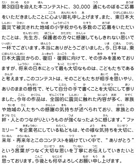 第３回目を迎えた本コンテストに、30,000通にものぼるご応募をいただきましたことに心より御礼申し上げます。また、東日本大震災で被災された地域の小学校からも多数のご応募をいただいたことは、先生方、保護者の方々に感謝してもしきれない思いで一杯でございます。本当にありがとうございました。今、日本は、東日本大震災からの、復旧・復興に向けて、その歩みを進めておりますが、将来の日本にとって最も大切なものは、こどもたちであると考えます。このコンテストは、そのこどもたちが相手を思いやり、ありのままの感性で、そして自分の手で書くことを大切にして参りました。今年の作品は、全国的に震災に触れた内容が多く、家族や地域の人たちへの感謝の気持ちが述べられており、家族との絆・人とのつながりというものが強くなったように感じます。“ファミリー”を企業名にしている私どもは、その様な気持ちを大切に、来年・再来年とこのコンテストを続けていく中で、“ありがとう”という言葉がつなぐ大切な思いを丁寧にお伝えしていきたいと思っております。今後とも何卒よろしくお願い申し上げます。