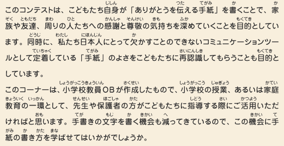 このコンテストは、こどもたち自身が「ありがとうを伝える手紙」を書くことで、家族や友達、周りの人たちへの感謝と尊敬の気持ちを深めていくことを目的としています。同時に、私たち日本人にとって欠かすことのできないコミュニケーションツールとして定着している「手紙」のよさをこどもたちに再認識してもらうことも目的としています。このコーナーは、小学校教員OBが作成したもので、小学校の授業、あるいは家庭教育の一環として、先生や保護者の方がこどもたちに指導する際にご活用いただければと思います。手書きの文字を書く機会も減ってきているので、この機会に手紙の書き方を学ばせてはいかがでしょうか。